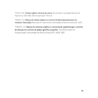 88
TIVELLI, S.W. Tomate orgânico: técnicas de cultivo. Rio de Janeiro: Sociedade Nacional de
Agricultura, 2015. 68p. (Série Capacitação Técnica).
TOMITA, C.K. Manejo de matéria orgânica no controle de Ralstoniasolanaceraum em
tomateiro. Dissertação (Mestrado em Agronomia), Universidade de Brasília, Brasília-DF. 2001.
TOMITA, C.K. Manejo em sistemas orgânico e convencional: epidemiologia e controle
de doenças em culturas de goiaba, gipsofila e pupunha. Tese (Doutorado em
Fitopatologia), Universidade de Brasília, Brasília-DF. 2009, 182f.
 