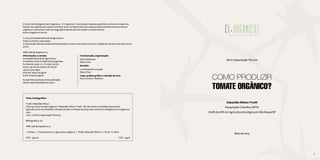 4 5
O Centro de Inteligência em Orgânicos – CI Orgânicos - é um projeto realizado pela SNA e conta com o apoio do
Sebrae. Seu objetivo principal é contribuir para o fortalecimento da cadeia produtiva de alimentos e produtos
orgânicos no Brasil por meio da integração e difusão de informação e conhecimentos.
www.ciorganicos.com.br
© 2015, Sociedade Nacional de Agricultura
Todos os direitos reservados
A reprodução não autorizada desta publicação no todo ou em parte constitui violação dos direitos autorais (Lei no.
9.610)
ISBN: 978-85-69308-00-3
Ficha Catalográfica
Tivelli, Sebastião Wilson.
Como produzir tomate orgânico? / Sebastião Wilson Tivelli – Rio de Janeiro: Sociedade Nacional de
Agricultura; Serviço Brasileiro de Apoio às Micro e Pequenas Empresas; Centro de Inteligência em Orgânicos,
2015.
76 p.: il. (Série Capacitação Técnica).
	
Bibliografia: p. 76.
ISBN: 978-85-69308-00-3
1. Tomate . 2. Tomaticultura. 3. Agricultura orgânica. I. Tivelli, Sebastião Wilson. II. Título. III. Série.
CDD - 334.09 	 CDU - 334.6
Série Capacitação Técnica
COMO PRODUZIR
TOMATE ORGÂNICO?
Sebastião Wilson Tivelli
Pesquisador Científico APTA
Chefe da UPD em Agricultura Ecológica em São Roque/SP
Maio de 2015
5
Coordenação, organização:
Sylvia Wachsner
Maria Chan
Revisão:
Luis Alexandre Louzada
Maria Chan
Capa, projeto gráfico e direção de arte:
Ana Cristina A. Woellner
Informações e contato
Sociedade Nacional de Agricultura
Presidente: Antonio Mello Alvarenga Neto
Av. General Justo 171, 7° andar, Centro
20021-130. Rio de Janeiro, RJ. Brasil
+55 (21) 3231-6350
Internet: www.sna.agr.br
Email: sna@sna.agr.br
As opiniões expressas nesta publicação
são de responsabilidade do autor.
 