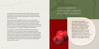 14 15
esses são os agricultores que produzem os alimentos orgânicos no Brasil, em especial as
frutas, legumes e verduras, e que deverão se beneficiar da Lei Municipal da cidade de São
Paulo de 18 de março de 2015 que adotou a merenda escolar no município com 2 milhões de
refeições orgânicas por dia.
Atentos à demanda e à alta rentabilidade do cultivo de tomates, empresas privadas e
órgãos públicos de ensino e pesquisa buscam oferecer ao mercado muito mais do que alta
produtividade com os novos cultivares lançados regularmente. Há alguns anos, a cadeia
produtiva do tomate busca disponibilizar no mercado cultivares mais saborosos, de diferentes
tamanhos, formatos e cores. Tamanha variabilidade requer diferentes manejos culturais, tanto
na condução das plantas, como na irrigação e na exigência nutricional da cultura.
No cultivo orgânico, o tomateiro demanda 200% a mais de recursos humanos em sua
condução do que no cultivo convencional. A redução no uso de fungicidas e inseticidas
representa um ganho ambiental difícil de ser mensurado, isto sem falar no ganho para a saúde
do agricultor e dos consumidores. Além disto, a produtividade de cultivos de tomate orgânico
em Araraquara/SP foi comparada com a produtividade de produtores em Uberlândia/MG em
um estudo da Universidade Federal de Uberlândia - UFU, tendo o cultivo orgânico apresentado
produtividade igual ou maior do que o cultivo convencional no verão e uma produtividade
somente 20% inferior no inverno.
1514
COMO COMEÇAR
A PRODUZIR TOMATES
DE FORMA ORGÂNICA?
Para responder a esta pergunta,
vamos dividir a resposta em três partes.
Na primeira, é necessário saber que
existe no Brasil uma legislação específica
para produzir e comercializar qualquer
produto ou alimento orgânico. Em um
segundo momento, precisamos enxergar
a propriedade e o agricultor no contexto
em que estão inseridos. Finalmente, para
responder como produzir tomates em cultivo
orgânico temos de conhecer a origem do
tomateiro e o manejo orgânico da cultura.
 