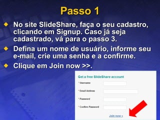 Passo 1 No site SlideShare, faça o seu cadastro, clicando em Signup. Caso já seja cadastrado, vá para o passo 3. Defina um nome de usuário, informe seu e-mail, crie uma senha e a confirme. Clique em Join now >>. 