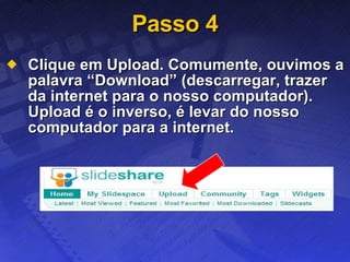 Passo 4 Clique em Upload. Comumente, ouvimos a palavra “Download” (descarregar, trazer da internet para o nosso computador). Upload é o inverso, é levar do nosso computador para a internet. 