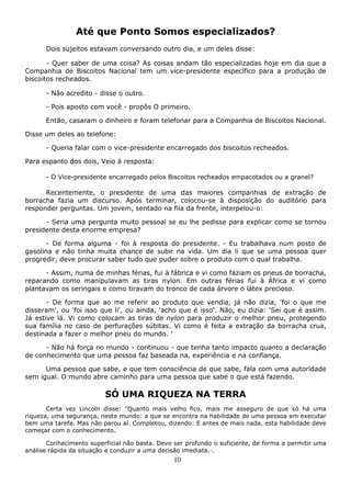 10
Até que Ponto Somos especializados?
Dois sujeitos estavam conversando outro dia, e um deles disse:
- Quer saber de uma coisa? As coisas andam tão especializadas hoje em dia que a
Companhia de Biscoitos Nacional tem um vice-presidente específico para a produção de
biscoitos recheados.
- Não acredito - disse o outro.
- Pois aposto com você - propôs O primeiro.
Então, casaram o dinheiro e foram telefonar para a Companhia de Biscoitos Nacional.
Disse um deles ao telefone:
- Queria falar com o vice-presidente encarregado dos biscoitos recheados.
Para espanto dos dois, Veio à resposta:
- O Vice-presidente encarregado pelos Biscoitos recheados empacotados ou a granel?
Recentemente, o presidente de uma das maiores companhias de extração de
borracha fazia um discurso. Após terminar, colocou-se à disposição do auditório para
responder perguntas. Um jovem, sentado na fila da frente, interpelou-o:
- Seria uma pergunta muito pessoal se eu lhe pedisse para explicar como se tornou
presidente desta enorme empresa?
- De forma alguma - foi à resposta do presidente. - Eu trabalhava num posto de
gasolina e não tinha muita chance de subir na vida. Um dia li que se uma pessoa quer
progredir, deve procurar saber tudo que puder sobre o produto com o qual trabalha.
- Assim, numa de minhas férias, fui à fábrica e vi como faziam os pneus de borracha,
reparando como manipulavam as tiras nylon. Em outras férias fui à África e vi como
plantavam os seringais e como tiravam do tronco de cada árvore o látex precioso.
- De forma que ao me referir ao produto que vendia, já não dizia, 'foi o que me
disseram', ou 'foi isso que li', ou ainda, 'acho que é isso'. Não, eu dizia: 'Sei que é assim.
Já estive lá. Vi como colocam as tiras de nylon para produzir o melhor pneu, protegendo
sua família no caso de perfurações súbitas. Vi como é feita a extração da borracha crua,
destinada a fazer o melhor pneu do mundo. '
- Não há força no mundo - continuou - que tenha tanto impacto quanto a declaração
de conhecimento que uma pessoa faz baseada na, experiência e na confiança.
Uma pessoa que sabe, e que tem consciência de que sabe, fala com uma autoridade
sem igual. O mundo abre caminho para uma pessoa que sabe o que está fazendo.
SÓ UMA RIQUEZA NA TERRA
Certa vez Lincoln disse: "Quanto mais velho fico, mais me asseguro de que só há uma
riqueza, uma segurança, neste mundo: a que se encontra na habilidade de uma pessoa em executar
bem uma tarefa. Mas não parou aí. Completou, dizendo: E antes de mais nada, esta habilidade deve
começar com o conhecimento.
Conhecimento superficial não basta. Deve ser profundo o suficiente, de forma a permitir uma
análise rápida da situação e conduzir a uma decisão imediata.·.
 