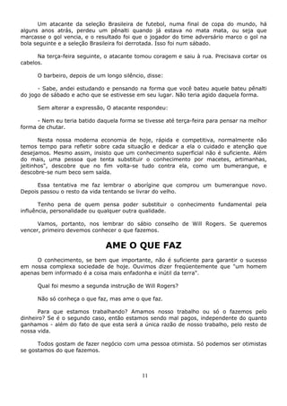 11
Um atacante da seleção Brasileira de futebol, numa final de copa do mundo, há
alguns anos atrás, perdeu um pênalti quando já estava no mata mata, ou seja que
marcasse o gol vencia, e o resultado foi que o jogador do time adversário marco o gol na
bola seguinte e a seleção Brasileira foi derrotada. Isso foi num sábado.
Na terça-feira seguinte, o atacante tomou coragem e saiu à rua. Precisava cortar os
cabelos.
O barbeiro, depois de um longo silêncio, disse:
- Sabe, andei estudando e pensando na forma que você bateu aquele bateu pênalti
do jogo de sábado e acho que se estivesse em seu lugar. Não teria agido daquela forma.
Sem alterar a expressão, O atacante respondeu:
- Nem eu teria batido daquela forma se tivesse até terça-feira para pensar na melhor
forma de chutar.
Nesta nossa moderna economia de hoje, rápida e competitiva, normalmente não
temos tempo para refletir sobre cada situação e dedicar a ela o cuidado e atenção que
desejamos. Mesmo assim, insisto que um conhecimento superficial não é suficiente. Além
do mais, uma pessoa que tenta substituir o conhecimento por macetes, artimanhas,
jeitinhos", descobre que no fim volta-se tudo contra ela, como um bumerangue, e
descobre-se num beco sem saída.
Essa tentativa me faz lembrar o aborígine que comprou um bumerangue novo.
Depois passou o resto da vida tentando se livrar do velho.
Tenho pena de quem pensa poder substituir o conhecimento fundamental pela
influência, personalidade ou qualquer outra qualidade.
Vamos, portanto, nos lembrar do sábio conselho de Will Rogers. Se queremos
vencer, primeiro devemos conhecer o que fazemos.
AME O QUE FAZ
O conhecimento, se bem que importante, não é suficiente para garantir o sucesso
em nossa complexa sociedade de hoje. Ouvimos dizer freqüentemente que "um homem
apenas bem informado é a coisa mais enfadonha e inútil da terra".
Qual foi mesmo a segunda instrução de Will Rogers?
Não só conheça o que faz, mas ame o que faz.
Para que estamos trabalhando? Amamos nosso trabalho ou só o fazemos pelo
dinheiro? Se é o segundo caso, então estamos sendo mal pagos, independente do quanto
ganhamos - além do fato de que esta será a única razão de nosso trabalho, pelo resto de
nossa vida.
Todos gostam de fazer negócio com uma pessoa otimista. Só podemos ser otimistas
se gostamos do que fazemos.
 