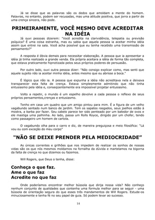 14
Já se disse que as palavras são os dedos que amoldam a mente do homem.
Palavras, no entanto, podem ser recusadas, mas uma atitude positiva, que jorra a partir de
uma crença sincera, não pode.
PRIMEIRAMENTE, VOCÊ MESMO DEVE ACREDITAR
NA IDÉIA
Já ouvi pessoas dizerem: "Você acredita na clarividência, telepatia ou previsão
psíquica? É uma coisa estranha, mas eu sabia que aquela pessoa ia aceitar minha idéia
assim que entrei na sala. Você acha possível que eu tenha recebido uma transmissão de
pensamento?"
A resposta é óbvia demais para necessitar elaboração. A pessoa que ia apresentar a
idéia já tinha realizado a grande venda. Ela própria aceitara a idéia de forma tão completa,
que estava praticamente hipnotizada pelos seus próprios poderes de persuasão.
Por outro lado, ouvi outra pessoa dizer: "Não consigo explicar como, mas senti que
aquele sujeito não ia aceitar minha idéia, antes mesmo que eu abrisse a boca."
É lógico que não ia. A pessoa que expunha a idéia não acreditava nela e deixava
transparecer esta falta de crença. Estava simplesmente admitindo que não tinha
entusiasmo pela idéia e, conseqüentemente era impossível projetar entusiasmo.
Volto a repetir, o mundo é um espelho devolve a cada pessoa o reflexo de seus
próprios pensamentos,crenças e entusiasmo.
Tenho em casa um quadro que um amigo pintou para mim. É a figura de um velho
vagabundo sentado num banco de jardim. Tem os sapatos rasgados, seus joelhos estão à
mostra, a barba por fazer. Seu cabelo parece ter sido penteado por um batedor de ovos e
ele mastiga uma palhinha. Ao lado, passa um Rolls Royce, dirigido por um chofer, tendo
como passageiro um homem de cartola.
O vagabundo olha para o carro e diz, de maneira preguiçosa e meio filosófica: “Lá
vou eu com exceção do meu corpo”
"NÃO SE DEIXE PRENDER PELA MEDIOCRIDADE”
As únicas correntes e grilhões que nos impedem de realizar os sonhos de nossas
vidas são os que nós mesmos moldamos na fornalha da dúvida e martelamos na bigorna
da falta de crença no que dizemos ou fazemos.
Will Rogers, que Deus o tenha, disse:
Conheça o que faz.
Ame o que faz
Acredite no que faz
Onde poderíamos encontrar melhor bússola que dirija nossa vida? Não conheço
nenhum conjunto de qualidades que contenha uma formula melhor para se seguir - uma
bússola de orientação segura do que esses três mandamentos de Will Rogers. Estude-os
minuciosamente e tenha fé no seu papel de guia. Só podem levar ao sucesso.
 