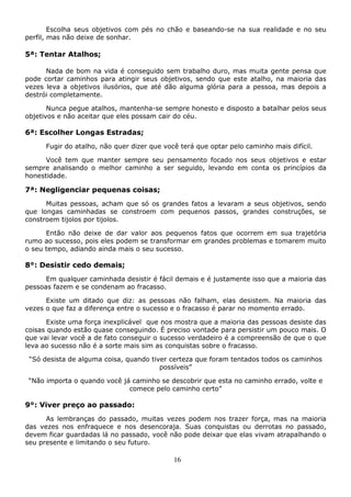 16
Escolha seus objetivos com pés no chão e baseando-se na sua realidade e no seu
perfil, mas não deixe de sonhar.
5ª: Tentar Atalhos;
Nada de bom na vida é conseguido sem trabalho duro, mas muita gente pensa que
pode cortar caminhos para atingir seus objetivos, sendo que este atalho, na maioria das
vezes leva a objetivos ilusórios, que até dão alguma glória para a pessoa, mas depois a
destrói completamente.
Nunca pegue atalhos, mantenha-se sempre honesto e disposto a batalhar pelos seus
objetivos e não aceitar que eles possam cair do céu.
6ª: Escolher Longas Estradas;
Fugir do atalho, não quer dizer que você terá que optar pelo caminho mais difícil.
Você tem que manter sempre seu pensamento focado nos seus objetivos e estar
sempre analisando o melhor caminho a ser seguido, levando em conta os princípios da
honestidade.
7ª: Negligenciar pequenas coisas;
Muitas pessoas, acham que só os grandes fatos a levaram a seus objetivos, sendo
que longas caminhadas se constroem com pequenos passos, grandes construções, se
constroem tijolos por tijolos.
Então não deixe de dar valor aos pequenos fatos que ocorrem em sua trajetória
rumo ao sucesso, pois eles podem se transformar em grandes problemas e tomarem muito
o seu tempo, adiando ainda mais o seu sucesso.
8°: Desistir cedo demais;
Em qualquer caminhada desistir é fácil demais e é justamente isso que a maioria das
pessoas fazem e se condenam ao fracasso.
Existe um ditado que diz: as pessoas não falham, elas desistem. Na maioria das
vezes o que faz a diferença entre o sucesso e o fracasso é parar no momento errado.
Existe uma força inexplicável que nos mostra que a maioria das pessoas desiste das
coisas quando estão quase conseguindo. É preciso vontade para persistir um pouco mais. O
que vai levar você a de fato conseguir o sucesso verdadeiro é a compreensão de que o que
leva ao sucesso não é a sorte mais sim as conquistas sobre o fracasso.
“Só desista de alguma coisa, quando tiver certeza que foram tentados todos os caminhos
possíveis”
“Não importa o quando você já caminho se descobrir que esta no caminho errado, volte e
comece pelo caminho certo”
9°: Viver preço ao passado:
As lembranças do passado, muitas vezes podem nos trazer força, mas na maioria
das vezes nos enfraquece e nos desencoraja. Suas conquistas ou derrotas no passado,
devem ficar guardadas lá no passado, você não pode deixar que elas vivam atrapalhando o
seu presente e limitando o seu futuro.
 