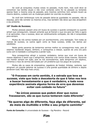 17
Se você já conquistou muitas coisas no passado, muito bom, mas você deve se
concentrar nas tarefas atuais e não viver contando como foi no passado ou tentando
apenas fazer a mesma coisa do passado, pois mesmos caminhos nem sempre levam ao
mesmo destino, cuidado com as mudanças podem ter ocorrido na estrada.
Se você tem lembranças ruins do passado deixe-as guardadas no passado, não as
esqueça, para não cometer os mesmos erros, mas também não deixe que elas atrapalhem
o seu presente.
10° Ilusão de Sucesso;
Muitas pessoas passam anos em busca do sucesso e quando conseguem ou quando
acham que conseguiram, relaxam achando que já fizeram o que era para ser feito e agora
é só aproveitar, mas o sucesso, deve ser continuamente cortejado, ele não é conquistado
para sempre.
Muitos de nós somos iludidos por um acontecimento, uma realização. Tem todas as
marcas de sucesso, os outros agem como se fosse sucesso, então nos damos por
satisfeitos.
Neste ponto paramos de tentarmos sermos melhor ou conseguirmos mais, pois já
estamos recebendo elogios, dinheiro, e começamos a relaxar, quando de uma ora para
outra vem à realidade e começamos a perder tudo.
Para conseguirmos atingir o sucesso verdadeiro, temos que viver em busca de
nossos objetivos e assim que o atingirmos, devemos criar outros ainda maiores. Devemos
nos manter sempre em ação, pois se nos acomodarmos, após atingirmos um objetivo,
corremos o risco de sermos derrubado por um problema que nos pegue de surpresa.
Muitos são os casos de empresários, jogadores de futebol, Artistas, cantores, que
atingiram um grande patamar de sucesso e uma grande quantidade de dinheiro e depois
perderam tudo. Não seja mais um(a).
“O Fracasso em certo sentido, é a estrada que leva ao
sucesso, visto que toda a descoberta do que é falso nos leva
a buscar honestamente o que é verdadeiro, e toda nova
experiência assinala alguma forma de erro que devemos
evitar com cuidado no futuro”
“As únicas pessoas que podem dizer que nunca
fracassaram, são as que nunca tentaram nada diferente”
“Se queres algo de diferente, faça algo de diferente, sai
do meio da multidão e trilhe o seu próprio caminho”
Fonte de Consulta: A universidade do Sucesso – Og Mandino - Record
Fim
 