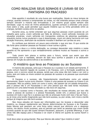 2
COMO REALIZAR SEUS SONHOS E LIVRAR-SE DO
FANTASMA DO FRACASSO
Esta apostila é resultado de uma busca por explicações. Desde os meus tempos de
criança, quando comecei a compreender as coisas, eu não entendia porque umas crianças
sempre venciam a maioria das brincadeiras e um mesmo grupo quase sempre saía
derrotado. Logo no inicio de minha adolescência, quando comecei a entender uma pouco
mais sobre a vida, pude perceber que aquele mistério que eu tinha percebido entre as
crianças, também existia entre os adultos.
Durante anos, eu tentei entender por que algumas pessoas vivem pulando de um
trabalho para outro, vivem sofrendo por falta de dinheiro, vivem sofrendo morando em
situações precárias, vivem sofrendo em transportes coletivos de péssimas qualidades,
enquanto outras nunca souberam o que é desemprego, vivem em plena harmonia com sua
situação financeira, desfrutam de excelente moradia e desfilam em carrões do ano.
Eu confesso que demorei um pouco para entender o que era isso. O que existia de
tão forte para condenar pessoas ao fracasso e levar outras a glória.
Graças a deus e a minha dedicação, eu consegui desvendar este mistério e nesta
apostila eu lhe apresento o que verdadeiramente condena muitos ao fracasso e outros a
gloria.
Todo jovem tem planos e sonhos para o futuro, sendo que assim que são
confrontados com a realidade, deixam de lado seus sonhos e passam a se dedicarem
apenas em função da sobrevivência e da existência.
O mistério que leva ao Fracasso ou ao Sucesso
A maioria das pessoas, acha que o fracasso ou o sucesso é um estado permanente. É
muito comum fazerem ligação do sucesso e do fracasso, com a formação acadêmica da
pessoa, com o convivo social da pessoa, sendo que uma coisa não tem nada a ver com a
outra, pois em todos os níveis existem as pessoas de sucesso e as pessoas que acumulam
fracassos.
O fracasso e o sucesso, são freqüentemente classificados como um estado
permanente. Quem nunca ouviu dizerem: Fulano é uma pessoa de sucesso ou Fulano é um
fracassado. Mas na prática, tanto um como o outro, não passam de um estado temporário,
pois a pessoa não é um fracassado e sim uma pessoa que não está tendo resultados
positivos em uma determinada atividade ou não teve em algumas.
Tanto o sucesso como o fracasso, são resultados de nossas atitudes, por isso não
existe a pessoa de sucesso e a pessoa fracassada, existe sim, a pessoa que busca o
sucesso em tudo o que faz e a pessoa que não se preocupa muito com isso e faz por fazer,
ou já inicia uma tarefa imaginando que não terá sucesso, ou pior ainda, nem inicia a tarefa
porque já imagina que não terá sucesso.
Nos meus estudos em busca por informações que me levasse a desvendar este
mistério, eu cheguei rapidamente aos fatores determinantes do Sucesso e do Fracasso.
Estes fatores que parecem ser uma força sobre natural que afortuna uns e desgraça
outros, me deixou muito surpreso, pois eu percebi que tanto as pessoas que vivem tendo
sucesso quando as que são quase sempre fracassam, possuem, a grande diferença, é que
umas não dão espaço para o fracasso e só visam á vitória em quanto às outras fazem o
inverso.
Você deve estar se perguntando: Mas que fatores são estes? Que mistério é este?
 