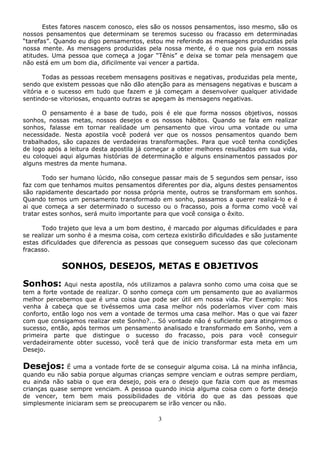 3
Estes fatores nascem conosco, eles são os nossos pensamentos, isso mesmo, são os
nossos pensamentos que determinam se teremos sucesso ou fracasso em determinadas
“tarefas”. Quando eu digo pensamentos, estou me referindo as mensagens produzidas pela
nossa mente. As mensagens produzidas pela nossa mente, é o que nos guia em nossas
atitudes. Uma pessoa que começa a jogar “Tênis” e deixa se tomar pela mensagem que
não está em um bom dia, dificilmente vai vencer a partida.
Todas as pessoas recebem mensagens positivas e negativas, produzidas pela mente,
sendo que existem pessoas que não dão atenção para as mensagens negativas e buscam a
vitória e o sucesso em tudo que fazem e já começam a desenvolver qualquer atividade
sentindo-se vitoriosas, enquanto outras se apegam às mensagens negativas.
O pensamento é a base de tudo, pois é ele que forma nossos objetivos, nossos
sonhos, nossas metas, nossos desejos e os nossos hábitos. Quando se fala em realizar
sonhos, falasse em tornar realidade um pensamento que virou uma vontade ou uma
necessidade. Nesta apostila você poderá ver que os nossos pensamentos quando bem
trabalhados, são capazes de verdadeiras transformações. Para que você tenha condições
de logo após a leitura desta apostila já começar a obter melhores resultados em sua vida,
eu coloquei aqui algumas histórias de determinação e alguns ensinamentos passados por
alguns mestres da mente humana.
Todo ser humano lúcido, não consegue passar mais de 5 segundos sem pensar, isso
faz com que tenhamos muitos pensamentos diferentes por dia, alguns destes pensamentos
são rapidamente descartado por nossa própria mente, outros se transformam em sonhos.
Quando temos um pensamento transformado em sonho, passamos a querer realizá-lo e é
ai que começa a ser determinado o sucesso ou o fracasso, pois a forma como você vai
tratar estes sonhos, será muito importante para que você consiga o êxito.
Todo trajeto que leva a um bom destino, é marcado por algumas dificuldades e para
se realizar um sonho é a mesma coisa, com certeza existirão dificuldades e são justamente
estas dificuldades que diferencia as pessoas que conseguem sucesso das que colecionam
fracasso.
SONHOS, DESEJOS, METAS E OBJETIVOS
Sonhos: Aqui nesta apostila, nós utilizamos a palavra sonho como uma coisa que se
tem a forte vontade de realizar. O sonho começa com um pensamento que ao avaliarmos
melhor percebemos que é uma coisa que pode ser útil em nossa vida. Por Exemplo: Nos
venha à cabeça que se tivéssemos uma casa melhor nós poderíamos viver com mais
conforto, então logo nos vem a vontade de termos uma casa melhor. Mas o que vai fazer
com que consigamos realizar este Sonho?... Só vontade não é suficiente para atingirmos o
sucesso, então, após termos um pensamento analisado e transformado em Sonho, vem a
primeira parte que distingue o sucesso do fracasso, pois para você conseguir
verdadeiramente obter sucesso, você terá que de inicio transformar esta meta em um
Desejo.
Desejos: É uma a vontade forte de se conseguir alguma coisa. Lá na minha infância,
quando eu não sabia porque algumas crianças sempre venciam e outras sempre perdiam,
eu ainda não sabia o que era desejo, pois era o desejo que fazia com que as mesmas
crianças quase sempre venciam. A pessoa quando inicia alguma coisa com o forte desejo
de vencer, tem bem mais possibilidades de vitória do que as das pessoas que
simplesmente iniciaram sem se preocuparem se irão vencer ou não.
 