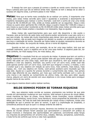 4
O desejo faz com que a pessoa já comece a tarefa se vendo como vitoriosa isso da
força a pessoa para que ela se esforce ainda mais. Quando se tem o desejo de se obter o
sucesso em alguma coisa, o primeiro passo é criar metas.
Metas: Para que se tenha mais condições de se realizar um sonho, é importante criar
metas, pois estas metas servirão para você ir ajustando e avaliando o desempenho da
trajetória necessária para realizar o sonho. Exemplo: você tem o sonho de criar uma renda
mensal de R$ 10.000,00 por mês, então as metas poderão ser as seguintes: Daqui a dois
meses eu quero estar ganhando R$ 2.500,00, daqui a quatro meses R$ 7.500,00 e daqui a
seis meses eu quero estar recebendo os R$ 10.000,00 então estas metas servirão para que
você após os dois meses analise o resultado e se necessário, faça os ajustes.
Estas metas são superimportantes para que você não desanime e não aceite o
fracasso, pois ao termino de cada meta você devera avaliar seriamente o que saiu certo e o
que saiu errado. As metas são muito importantes para deixar claro que quando se tem um
sonho a realizar, não se pode nem imaginar em desistir ou aceitar um caminho diferente ao
que leve a realização do sonho. Deverão ser feitos todos os ajustes necessários durante as
avaliações das metas. Ao conjunto de metas, dá-se o nome de objetivo.
Quando se tem um sonho, por exemplo, de se ter uma casa melhor, tem que ser
avaliado realmente, qual é o objetivo em se ter uma casa melhor. O objetivo pode ser, ter
mais conforto, ter mais espaço livre, ter mais status, etc.
Objetivo: É o resultado final de um conjunto de metas. A pessoa que tem um sonho e
deseja realmente realizá-lo, jamais pode desistir dele até que tenha atingido o objetivo. O
sonho não pode ser uma coisa vaga, você tem que visualizá-lo, tem que analisar até os
detalhes e criar seu objetivo, Exemplo: seu sonho é ter um carro novo, então você não
pode apenas sonhar com um carro novo, você tem que imaginar a marca, o modelo, o ano
e avaliar qual o seu objetivo em relação ao carro novo, mais conforto, mais status, mais
espaço, etc.. Com seu objetivo em mente, você jamais aceitará outro resultado que não
seja este. Ajuste-se o quanto for preciso durante o cumprimento das metas, mas jamais
aceite algo diferente do seu objetivo, por mais que você tenha sonhado com o carro de
uma marca e de repente ao cumprimento da ultima meta, não deu para obter aquela
marca, adquira um carro de acordo com seus objetivos e crie novas metas para conseguir
aquela marca do seu sonho.
O que alguns mestres dizem sobre realizar sonhos;
BELOS SONHOS PODEM SE TORNAR RIQUEZAS
Nós, que estamos nesta corrida ao sucesso, precisamos nos lembrar de que este
mundo em permanente mudança em que vivemos, está sempre à procura de novas idéias,
novas maneiras de fazer as coisas, novos líderes, novas invenções, novos métodos de
ensino e de marketing, novos livros, nova literatura, novos programas de televisão e novas
idéias para filmes. Por trás de toda esta demanda por coisas novas e melhores, existe uma
qualidade de que é preciso ter para se vencer, a qual é a explicitação do propósito, a
consciência precisa do que se quer e o desejo ardente de obtê-lo.
Nós, que desejamos acumular riqueza, devemos nos lembrar de que os verdadeiros
líderes do mundo sempre foram pessoas que aproveitaram e colocaram em prática as
forças invisíveis e intangíveis das oportunidades em potencial, convertendo estas forças
(ou impulsos do pensamento) em arranha-céus, cidades, fábricas, aeroplanos, automóveis,
e toda forma de conforto que torna a vida mais agradável.
 