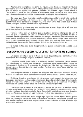 5
Ao planejar a obtenção de sua parte das riquezas, não deixe que ninguém o induza a
desprezar o sonhador. Para alcançar os altos prêmios deste mundo inconstante você tem
que se imbuir do espírito dos grandes pioneiros do passado, cujos sonhos deram à
civilização tudo o que ela tem de valor, o espírito que serve de sangue vital deste nosso
país – sua oportunidade e a minha, de desenvolver e negociar nossos talentos.
Se o que quer fazer é correto e você acredita nisto, então vá em frente e mãos à
obra! Coloque os sonhos para funcionar e não se importe com o que "os outros" dizem
quando você passa por reveses temporários, pois "eles" talvez não saibam que derrotas
trazem consigo a semente de um sucesso equivalente.
Santo Dumont sonhava com uma máquina que voasse. Agora já se vê, por toda
parte, que sonhou de forma acertada.
Marconi sonhou com um sistema que aproveitasse as forças intangíveis do éter. A
prova de que não sonhou em vão é a existência dos milhares de aparelhos de rádio e
televisão. Talvez seja interessante saber que os “amigos” de Marconi fizeram com que ele
fosse preso e examinado num hospital psiquiátrico, quando anunciou que havia descoberto
um principio que podia enviar mensagem através do ar, sem o uso do fio ou qualquer outro
meio direto de comunicação. Os sonhadores de hoje em dia têm melhor sorte.
O mundo de hoje está pleno de oportunidades que os sonhadores do passado nunca
conheceram.
COLOCAVAM O DESEJO PARA LEVAR À FRENTE OS SONHOS
Um desejo ardente de ser e de fazer é o ponto de partida para o sonhador. Sonhos
não nascem da indiferença, preguiça ou falta de ambição.
Lembre-se de que quase todos que venceram na vida, tiveram que passar primeiro
por dificuldades e depois por provações suficientes para desanimá-los, antes de
"conseguirem" finalmente. O momento de decisão na vida dos que vencem costuma
ocorrer no auge de crise, durante a qual se vêem frente a frente a um "outro lado" de suas
personalidades.
John Bunyam escreveu A Viagem do Peregrino, um clássico da literatura inglesa,
após ter sido posto na prisão e punido severamente pelas opiniões que tinha sobre religião.
O. Henry descobriu o gênio que dormia em seu cérebro depois de passar por uma
desgraça e permanecer enclausurado em uma cela de prisão, em Columbus, Ohio, Forçado,
nestas circunstâncias, a tomar conhecimento do seu "outro eu" e a usar sua imaginação,
revelou-se um grande escritor e não um criminoso e miserável proscrito.
Charles Dickens começou a vida pregando rótulos em garrafas. A tragédia de seu
primeiro amor penetrou-lhe a alma e o converteu num dos maiores escritores do mundo. O
primeiro resultado daquela tragédia foi David Copperfield, seguindo-se uma série de outros
livros que fizeram do mundo um lugar mais rico e melhor para aqueles que os leram.
Helen Keller ficou surda, muda e cega logo depois de nascer. Apesar de seu grande
infortúnio, conseguiu deixar seu nome marcado nas páginas da história dos grandes. Sua
vida inteira é uma prova de que ninguém pode se sentir vencido até que a derrota seja
aceita como realidade.
 