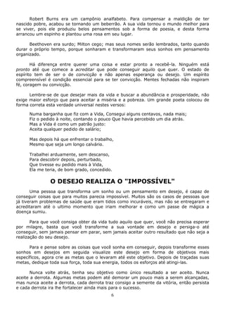 6
Robert Burns era um campônio analfabeto. Para compensar a maldição de ter
nascido pobre, acabou se tornando um beberrão. A sua vida tornou o mundo melhor para
se viver, pois ele produziu belos pensamentos sob a forma de poesia, e desta forma
arrancou um espinho e plantou uma rosa em seu lugar.
Beethoven era surdo; Milton cego; mas seus nomes serão lembrados, tanto quando
durar o próprio tempo, porque sonharam e transformaram seus sonhos em pensamento
organizado.
Há diferença entre querer uma coisa e estar pronto a recebê-la. Ninguém está
pronto até que comece a acreditar que pode conseguir aquilo que quer. O estado de
espírito tem de ser o de convicção e não apenas esperança ou desejo. Um espírito
compreensível é condição essencial para se ter convicção. Mentes fechadas não inspiram
fé, coragem ou convicção.
Lembre-se de que desejar mais da vida e buscar a abundância e prosperidade, não
exige maior esforço que para aceitar a miséria e a pobreza. Um grande poeta colocou de
forma correta esta verdade universal nestes versos:
Numa barganha que fiz com a Vida, Consegui alguns centavos, nada mais;
Fiz o pedido à noite, contando o pouco Que havia percebido um dia atrás.
Mas a Vida é como um patrão justo:
Aceita qualquer pedido de salário;
Mas depois há que enfrentar o trabalho,
Mesmo que seja um longo calvário.
Trabalhei arduamente, sem descanso,
Para descobrir depois, perturbado,
Que tivesse eu pedido mais à Vida,
Ela me teria, de bom grado, concedido.
O DESEJO REALIZA O "IMPOSSÍVEL"
Uma pessoa que transforma um sonho ou um pensamento em desejo, é capaz de
conseguir coisas que para muitos parecia impossível. Muitos são os casos de pessoas que
já tiveram problemas de saúde que eram tidos como incuráveis, mas não se entregaram e
acreditaram até o ultimo momento que iriam melhorar e como um passe de mágica a
doença sumiu.
Para que você consiga obter da vida tudo aquilo que quer, você não precisa esperar
por milagre, basta que você transforme a sua vontade em desejo e persiga-o até
conseguir, sem jamais pensar em parar, sem jamais aceitar outro resultado que não seja a
realização do seu desejo.
Para e pense sobre as coisas que você sonha em conseguir, depois transforme esses
sonhos em desejos em seguida visualize este desejo em forma de objetivos mais
específicos, agora crie as metas que o levaram até este objetivo. Depois de traçadas suas
metas, dedique toda sua força, toda sua energia, todos os esforços até atingi-las.
Nunca volte atrás, tenha seu objetivo como único resultado a ser aceito. Nunca
aceite a derrota. Algumas metas podem até demorar um pouco mais a serem alcançadas,
mas nunca aceite a derrota, cada derrota traz consigo a semente da vitória, então persista
e cada derrota ira lhe fortalecer ainda mais para o sucesso.
 
