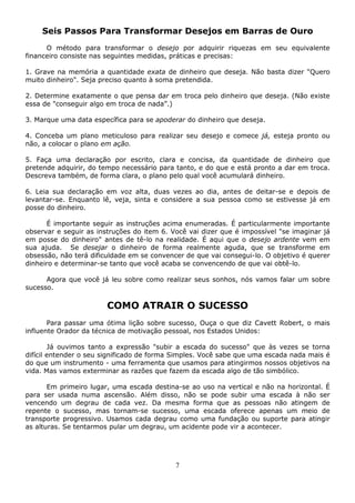 7
Seis Passos Para Transformar Desejos em Barras de Ouro
O método para transformar o desejo por adquirir riquezas em seu equivalente
financeiro consiste nas seguintes medidas, práticas e precisas:
1. Grave na memória a quantidade exata de dinheiro que deseja. Não basta dizer "Quero
muito dinheiro". Seja preciso quanto à soma pretendida.
2. Determine exatamente o que pensa dar em troca pelo dinheiro que deseja. (Não existe
essa de "conseguir algo em troca de nada”.)
3. Marque uma data específica para se apoderar do dinheiro que deseja.
4. Conceba um plano meticuloso para realizar seu desejo e comece já, esteja pronto ou
não, a colocar o plano em ação.
5. Faça uma declaração por escrito, clara e concisa, da quantidade de dinheiro que
pretende adquirir, do tempo necessário para tanto, e do que e está pronto a dar em troca.
Descreva também, de forma clara, o plano pelo qual você acumulará dinheiro.
6. Leia sua declaração em voz alta, duas vezes ao dia, antes de deitar-se e depois de
levantar-se. Enquanto lê, veja, sinta e considere a sua pessoa como se estivesse já em
posse do dinheiro.
É importante seguir as instruções acima enumeradas. É particularmente importante
observar e seguir as instruções do item 6. Você vai dizer que é impossível "se imaginar já
em posse do dinheiro" antes de tê-lo na realidade. É aqui que o desejo ardente vem em
sua ajuda. Se desejar o dinheiro de forma realmente aguda, que se transforme em
obsessão, não terá dificuldade em se convencer de que vai consegui-lo. O objetivo é querer
dinheiro e determinar-se tanto que você acaba se convencendo de que vai obtê-lo.
Agora que você já leu sobre como realizar seus sonhos, nós vamos falar um sobre
sucesso.
COMO ATRAIR O SUCESSO
Para passar uma ótima lição sobre sucesso, Ouça o que diz Cavett Robert, o mais
influente Orador da técnica de motivação pessoal, nos Estados Unidos:
Já ouvimos tanto a expressão "subir a escada do sucesso" que às vezes se torna
difícil entender o seu significado de forma Simples. Você sabe que uma escada nada mais é
do que um instrumento - uma ferramenta que usamos para atingirmos nossos objetivos na
vida. Mas vamos exterminar as razões que fazem da escada algo de tão simbólico.
Em primeiro lugar, uma escada destina-se ao uso na vertical e não na horizontal. É
para ser usada numa ascensão. Além disso, não se pode subir uma escada à não ser
vencendo um degrau de cada vez. Da mesma forma que as pessoas não atingem de
repente o sucesso, mas tornam-se sucesso, uma escada oferece apenas um meio de
transporte progressivo. Usamos cada degrau como uma fundação ou suporte para atingir
as alturas. Se tentarmos pular um degrau, um acidente pode vir a acontecer.
 