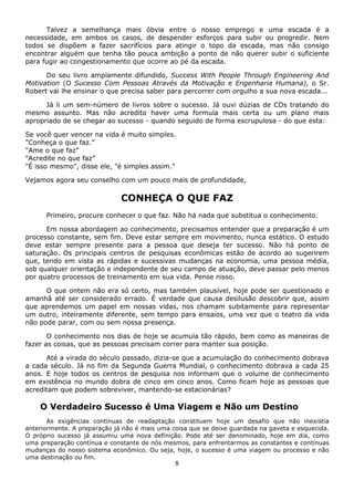 8
Talvez a semelhança mais óbvia entre o nosso emprego e uma escada é a
necessidade, em ambos os casos, de despender esforços para subir ou progredir. Nem
todos se dispõem a fazer sacrifícios para atingir o topo da escada, mas não consigo
encontrar alguém que tenha tão pouca ambição a ponto de não querer subir o suficiente
para fugir ao congestionamento que ocorre ao pé da escada.
Do seu livro amplamente difundido, Success With People Through Engineering And
Motivation (O Sucesso Com Pessoas Através da Motivação e Engenharia Humana), o Sr.
Robert vai lhe ensinar o que precisa saber para percorrer com orgulho a sua nova escada...
Já li um sem-número de livros sobre o sucesso. Já ouvi dúzias de CDs tratando do
mesmo assunto. Mas não acredito haver uma formula mais certa ou um plano mais
apropriado de se chegar ao sucesso - quando seguido de forma escrupulosa - do que esta:
Se você quer vencer na vida é muito simples.
"Conheça o que faz.”
"Ame o que faz”
"Acredite no que faz”
"É isso mesmo", disse ele, "é simples assim."
Vejamos agora seu conselho com um pouco mais de profundidade,
CONHEÇA O QUE FAZ
Primeiro, procure conhecer o que faz. Não há nada que substitua o conhecimento.
Em nossa abordagem ao conhecimento, precisamos entender que a preparação é um
processo constante, sem fim. Deve estar sempre em movimento, nunca estático. O estudo
deve estar sempre presente para a pessoa que deseja ter sucesso. Não há ponto de
saturação. Os principais centros de pesquisas econômicas estão de acordo ao sugerirem
que, tendo em vista as rápidas e sucessivas mudanças na economia, uma pessoa média,
sob qualquer orientação e independente de seu campo de atuação, deve passar pelo menos
por quatro processos de treinamento em sua vida. Pense nisso.
O que ontem não era só certo, mas também plausível, hoje pode ser questionado e
amanhã até ser considerado errado. É verdade que causa desilusão descobrir que, assim
que aprendemos um papel em nossas vidas, nos chamam subitamente para representar
um outro, inteiramente diferente, sem tempo para ensaios, uma vez que o teatro da vida
não pode parar, com ou sem nossa presença.
O conhecimento nos dias de hoje se acumula tão rápido, bem como as maneiras de
fazer as coisas, que as pessoas precisam correr para manter sua posição.
Até a virada do século passado, dizia-se que a acumulação do conhecimento dobrava
a cada século. Já no fim da Segunda Guerra Mundial, o conhecimento dobrava a cada 25
anos. E hoje todos os centros de pesquisa nos informam que o volume de conhecimento
em existência no mundo dobra de cinco em cinco anos. Como ficam hoje as pessoas que
acreditam que podem sobreviver, mantendo-se estacionárias?
O Verdadeiro Sucesso é Uma Viagem e Não um Destino
As exigências contínuas de readaptação constituem hoje um desafio que não inexistia
anteriormente. A preparação já não é mais uma coisa que se deixe guardada na gaveta e esquecida.
O próprio sucesso já assumiu uma nova definição. Pode até ser denominado, hoje em dia, como
uma preparação contínua e constante de nós mesmos, para enfrentarmos as constantes e contínuas
mudanças do nosso sistema econômico. Ou seja, hoje, o sucesso é uma viagem ou processo e não
uma destinação ou fim.
 