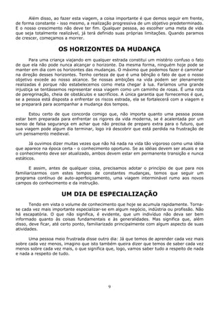 9
Além disso, ao fazer esta viagem, a coisa importante é que demos seguir em frente,
de forma constante - isso mesmo, a realização progressiva de um objetivo predeterminado.
E o nosso crescimento não deve ter fim. Qualquer pessoa, ao escolher uma meta de vida
que seja totalmente realizável, já terá definido suas próprias limitações. Quando paramos
de crescer, começamos a morrer.
OS HORIZONTES DA MUDANÇA
Para uma criança viajando em qualquer estrada constitui um mistério confuso o fato
de que ela não pode nunca alcançar o horizonte. Da mesma forma, ninguém hoje pode se
manter em dia com os horizontes das mudanças. O máximo que podemos fazer é caminhar
na direção desses horizontes. Tenho certeza de que é uma bênção o fato de que o nosso
objetivo excede ao nosso alcance. Se nossas ambições na vida podem ser plenamente
realizadas é porque não estabelecemos como meta chegar à lua. Faríamos uma grande
injustiça se tentássemos representar essa viagem como um caminho de rosas. É uma rota
de peregrinação, cheia de obstáculos e sacrifícios. A única garantia que fornecemos é que,
se a pessoa está disposta a enfrentar os riscos estrada, ela se fortalecerá com a viagem e
se preparará para acompanhar a mudança dos tempos.
Estou certo de que concorda comigo que, não importa quanto uma pessoa possa
estar bem preparada para enfrentar os rigores da vida moderna, se é acalentada por um
senso de falsa segurança em achar que não precisa de preparo extra para o futuro, que
sua viagem pode algum dia terminar, logo irá descobrir que está perdida na frustração de
um pensamento medieval.
Já ouvimos dizer muitas vezes que não há nada na vida tão vigoroso como uma idéia
que aparece na época certa - o conhecimento oportuno. Se as idéias devem ser atuais e se
o conhecimento deve ser atualizado, ambos devem estar em permanente transição e nunca
estáticos.
E assim, antes de qualquer coisa, precisamos adotar o princípio de que para nos
familiarizarmos com estes tempos de constantes mudanças, temos que seguir um
programa contínuo de auto-aperfeiçoamento, uma viagem interminável rumo aos novos
campos do conhecimento e da instrução.
UM DIA DE ESPECIALIZAÇÃO
Tendo em vista o volume de conhecimento que hoje se acumula rapidamente. Torna-
se cada vez mais importante especializar-se em algum negócio, indústria ou profissão. Não
há escapatória. O que não significa, é evidente, que um indivíduo não deva ser bem
informado quanto às coisas fundamentais e às generalidades. Mas significa que, além
disso, deve ficar, até certo ponto, familiarizado principalmente com algum aspecto de suas
atividades.
Uma pessoa meio frustrada disse outro dia: Já que temos de aprender cada vez mais
sobre cada vez menos, imagino que isto também queira dizer que temos de saber cada vez
menos sobre cada vez mais, o que significa que, logo, vamos saber tudo a respeito de nada
e nada a respeito de tudo.
 