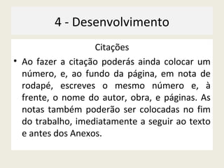 4 - Desenvolvimento Citações Ao fazer a citação poderás ainda colocar um número, e, ao fundo da página, em nota de rodapé, escreves o mesmo número e, à frente, o nome do autor, obra, e páginas. As notas também poderão ser colocadas no fim do trabalho, imediatamente a seguir ao texto e antes dos Anexos. 