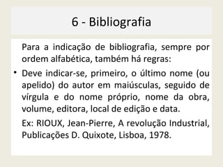 6 - Bibliografia Para a indicação de bibliografia, sempre por ordem alfabética, também há regras: Deve indicar-se, primeiro, o último nome (ou apelido) do autor em maiúsculas, seguido de vírgula e do nome próprio, nome da obra, volume, editora, local de edição e data. Ex: RIOUX, Jean-Pierre, A revolução Industrial, Publicações D. Quixote, Lisboa, 1978. 