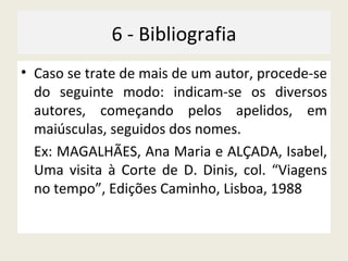 6 - Bibliografia Caso se trate de mais de um autor, procede-se do seguinte modo: indicam-se os diversos autores, começando pelos apelidos, em maiúsculas, seguidos dos nomes. Ex: MAGALHÃES, Ana Maria e ALÇADA, Isabel, Uma visita à Corte de D. Dinis, col. “Viagens no tempo”, Edições Caminho, Lisboa, 1988  