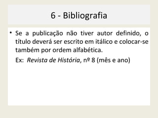 6 - Bibliografia Se a publicação não tiver autor definido, o título deverá ser escrito em itálico e colocar-se também por ordem alfabética. Ex:  Revista de História , nº 8 (mês e ano) 