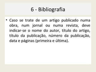 6 - Bibliografia Caso se trate de um artigo publicado numa obra, num jornal ou numa revista, deve indicar-se o nome do autor, título do artigo, título da publicação, número da publicação, data e páginas (primeira e última). 