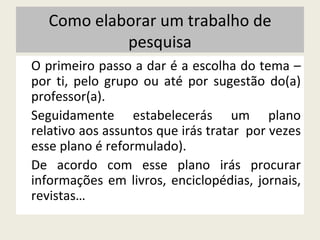 Como elaborar um trabalho de pesquisa O primeiro passo a dar é a escolha do tema – por ti, pelo grupo ou até por sugestão do(a) professor(a). Seguidamente estabelecerás um plano relativo aos assuntos que irás tratar  por vezes esse plano é reformulado). De acordo com esse plano irás procurar informações em livros, enciclopédias, jornais, revistas… 