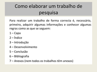 Para realizar um trabalho de forma correcta é, necessário, primeiro, adquirir algumas informações e conhecer algumas regras como as que se seguem:  1 – Capa 2 – Índice 3 – Introdução 4 – Desenvolvimento 5 – Conclusão 6 – Bibliografia 7 – Anexos (nem todos os trabalhos têm anexos) Como elaborar um trabalho de pesquisa 
