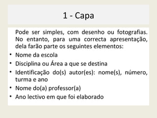 1 - Capa Pode ser simples, com desenho ou fotografias. No entanto, para uma correcta apresentação, dela farão parte os seguintes elementos: Nome da escola Disciplina ou Área a que se destina  Identificação do(s) autor(es): nome(s), número, turma e ano Nome do(a) professor(a) Ano lectivo em que foi elaborado 