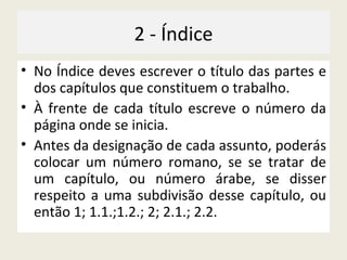 2 - Índice No Índice deves escrever o título das partes e dos capítulos que constituem o trabalho. À frente de cada título escreve o número da página onde se inicia. Antes da designação de cada assunto, poderás colocar um número romano, se se tratar de um capítulo, ou número árabe, se disser respeito a uma subdivisão desse capítulo, ou então 1; 1.1.;1.2.; 2; 2.1.; 2.2. 