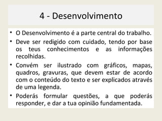 4 - Desenvolvimento O Desenvolvimento é a parte central do trabalho. Deve ser redigido com cuidado, tendo por base os teus conhecimentos e as informações recolhidas. Convém ser ilustrado com gráficos, mapas, quadros, gravuras, que devem estar de acordo com o conteúdo do texto e ser explicados através de uma legenda. Poderás formular questões, a que poderás responder, e dar a tua opinião fundamentada. 