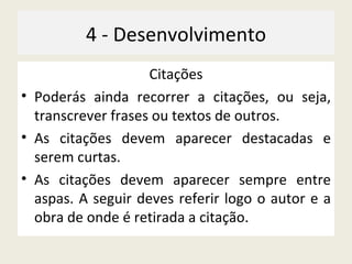 4 - Desenvolvimento Citações Poderás ainda recorrer a citações, ou seja, transcrever frases ou textos de outros. As citações devem aparecer destacadas e serem curtas. As citações devem aparecer sempre entre aspas. A seguir deves referir logo o autor e a obra de onde é retirada a citação. 
