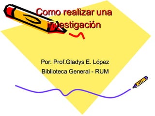 Como  realizar  una investigaci ón Por: Prof.Gladys E. López Biblioteca General - RUM 