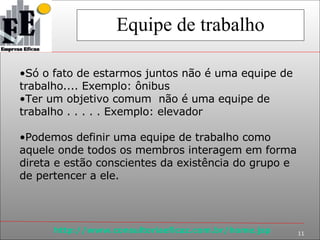 Equipe de trabalho Só o fato de estarmos juntos não é uma equipe de trabalho.... Exemplo: ônibus Ter um objetivo comum  não é uma equipe de trabalho . . . . . Exemplo: elevador Podemos definir uma equipe de trabalho como aquele onde todos os membros interagem em forma direta e estão conscientes da existência do grupo e de pertencer a ele. 