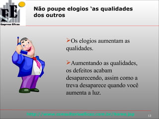 Não poupe elogios ‘as qualidades  dos outros Os elogios aumentam as qualidades. Aumentando as qualidades, os defeitos acabam desaparecendo, assim como a treva desaparece quando você aumenta a luz. 