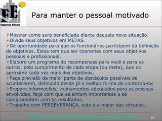 Para manter o pessoal motivado Mostrar como será beneficiada diante daquela nova situação. Divida seus objetivos em METAS. Dê oportunidade para que os funcionários participem da definição de objetivos. Estes tem que ser coerentes com seus objetivos pessoais e profissionais. Elabore um programa de recompensas para você e para os outros, pelo cumprimento de cada etapa (ou meta), que os aproxime cada vez mais dos objetivos. Faça previsão da maior parte de obstáculos possíveis de acontecerem, definindo desde já a melhor forma de contorná-los Prepare informações, treinamentos adequados para as pessoas envolvidas, faça com que se sintam importantes e se comprometam com os resultados. Trabalhe com PERSEVERANÇA, esta é a maior das virtudes. 