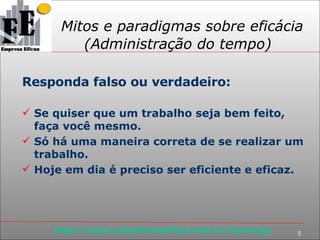 Mitos e paradigmas sobre eficácia (Administração do tempo) Responda falso ou verdadeiro: Se quiser que um trabalho seja bem feito, faça você mesmo. Só há uma maneira correta de se realizar um trabalho. Hoje em dia é preciso ser eficiente e eficaz. 