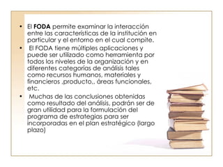 El  FODA  permite examinar la interacción entre las características de la institución en particular y el entorno en el cual compite. El FODA tiene múltiples aplicaciones y puede ser utilizado como herramienta por todos los niveles de la organización y en diferentes categorías de análisis tales como recursos humanos, materiales y financieros ,producto,, áreas funcionales, etc. Muchas de las conclusiones obtenidas como resultado del análisis, podrán ser de gran utilidad para la formulación del programa de estrategias para ser incorporadas en el plan estratégico (largo plazo)  