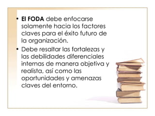 El FODA   debe enfocarse solamente hacia los factores claves para el éxito futuro de la organización.  Debe resaltar las fortalezas y las debilidades diferenciales internas de manera objetiva y realista, así como las oportunidades y amenazas claves del entorno.  