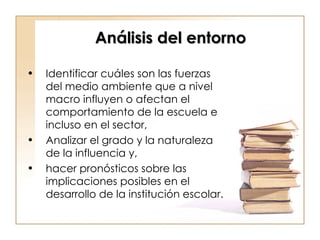Análisis del entorno Identificar cuáles son las fuerzas del medio ambiente que a nivel macro influyen o afectan el comportamiento de la escuela e incluso en el sector,  Analizar el grado y la naturaleza de la influencia y,  hacer pronósticos sobre las implicaciones posibles en el desarrollo de la institución escolar. 