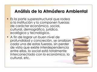 Análisis de la Atmósfera Ambiental Es la parte superestructural que rodea a la institución y lo componen fuerzas de carácter económico, social, cultural, demográfico, jurídico, ecológico y tecnológico.  A fin de lograr un buen nivel de profundidad y concreción, se analizan cada una de estas fuerzas, sin perder de vista que existe interdependencia entre ellas, lo social está totalmente interconectado con lo económico, lo cultural, etc.  