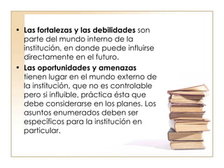 Las fortalezas y las debilidades  son parte del mundo interno de la institución, en donde puede influirse directamente en el futuro.  Las oportunidades y amenazas  tienen lugar en el mundo externo de la institución, que no es controlable pero si influible, práctica ésta que debe considerarse en los planes. Los asuntos enumerados deben ser específicos para la institución en particular.  