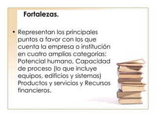 Fortalezas. Representan los principales puntos a favor con los que cuenta la empresa o institución en cuatro amplias categorías: Potencial humano, Capacidad de proceso (lo que incluye equipos, edificios y sistemas) Productos y servicios y Recursos financieros.  