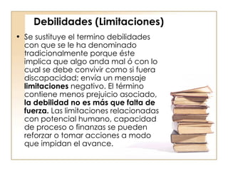 Debilidades (Limitaciones) Se sustituye el termino debilidades con que se le ha denominado tradicionalmente porque éste implica que algo anda mal ó con lo cual se debe convivir como si fuera discapacidad; envía un mensaje  limitaciones  negativo. El término contiene menos prejuicio asociado,  la debilidad no es más que falta de fuerza.  Las limitaciones relacionadas con potencial humano, capacidad de proceso o finanzas se pueden reforzar o tomar acciones a modo que impidan el avance.  