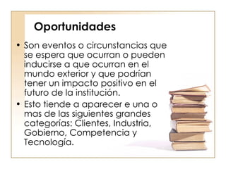 Oportunidades Son eventos o circunstancias que se espera que ocurran o pueden inducirse a que ocurran en el mundo exterior y que podrían tener un impacto positivo en el futuro de la institución.  Esto tiende a aparecer e una o mas de las siguientes grandes categorías: Clientes, Industria, Gobierno, Competencia y Tecnología.  