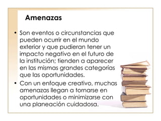 Amenazas Son eventos o circunstancias que pueden ocurrir en el mundo exterior y que pudieran tener un impacto negativo en el futuro de la institución; tienden a aparecer en las mismas grandes categorías que las oportunidades.  Con un enfoque creativo, muchas amenazas llegan a tornarse en oportunidades o minimizarse con una planeación cuidadosa. 