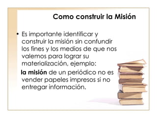 Como construir la Misión Es importante identificar y construir la misión sin confundir los fines y los medios de que nos valemos para lograr su materialización, ejemplo:  la misión  de un periódico no es vender papeles impresos si no entregar información.  