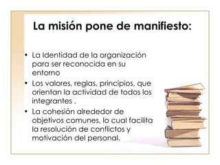 La misión pone de manifiesto: La Identidad de la organización para ser reconocida en su entorno  Los valores, reglas, principios, que orientan la actividad de todos los integrantes . La cohesión alrededor de objetivos comunes, lo cual facilita la resolución de conflictos y motivación del personal. 
