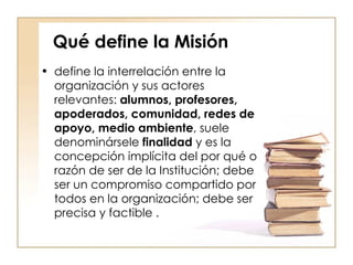 Qué define la Misión define la interrelación entre la organización y sus actores relevantes:  alumnos, profesores, apoderados, comunidad, redes de apoyo, medio ambiente , suele denominársele  finalidad  y es la concepción implícita del por qué o razón de ser de la Institución; debe ser un compromiso compartido por todos en la organización; debe ser precisa y factible  . 