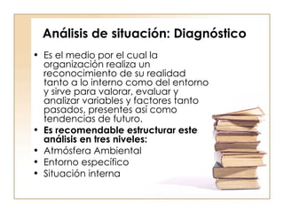 Análisis de situación: Diagnóstico Es el medio por el cual la organización realiza un reconocimiento de su realidad tanto a lo interno como del entorno y sirve para valorar, evaluar y analizar variables y factores tanto pasados, presentes así como tendencias de futuro.  Es recomendable estructurar este análisis en tres niveles:  Atmósfera Ambiental  Entorno específico  Situación interna  
