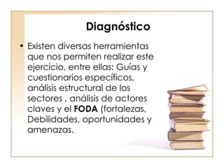 Diagnóstico Existen diversas herramientas que nos permiten realizar este ejercicio, entre ellas: Guías y cuestionarios específicos, análisis estructural de los sectores , análisis de actores claves y el  FODA  (fortalezas, Debilidades, oportunidades y amenazas.  