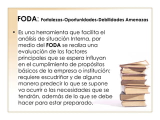 FODA :  Fortalezas-Oportunidades-Debilidades Amenazas Es una herramienta que facilita el análisis de situación Interna, por medio del  FODA  se realiza una evaluación de los factores principales que se espera influyan en el cumplimiento de propósitos básicos de la empresa o institución; requiere escudriñar y de alguna manera predecir lo que se supone va ocurrir o las necesidades que se tendrán, además de lo que se debe hacer para estar preparado.  