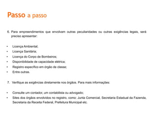 6.  Para empreendimentos que envolvam outras peculiaridades ou outras exigências legais, será
preciso apresentar:
•  Licença	
  Ambiental;	
  
•  Licença	
  Sanitária;	
  
•  Licença	
  do	
  Corpo	
  de	
  Bombeiros;	
  
•  Disponibilidade	
  de	
  capacidade	
  elétrica;	
  
•  Registro	
  especíﬁco	
  em	
  órgão	
  de	
  classe;	
  
•  Entre	
  outras.	
  
7.  Verifique as exigências diretamente nos órgãos. Para mais informações:
•  Consulte um contador, um contabilista ou advogado;
•  Sites dos órgãos envolvidos no registro, como: Junta Comercial, Secretaria Estadual da Fazenda,
Secretaria da Receita Federal, Prefeitura Municipal etc.
Passo a passo
 
